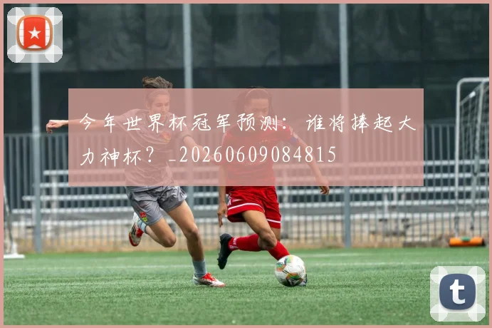 今年世界杯冠军预测：谁将捧起大力神杯？_20260609084815