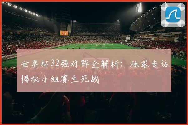 世界杯32强对阵全解析：独家专访揭秘小组赛生死战