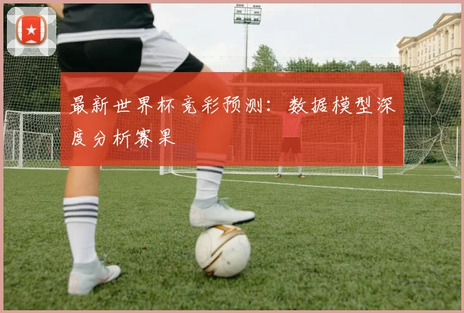 最新世界杯竞彩预测：数据模型深度分析赛果