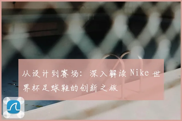 从设计到赛场：深入解读 Nike 世界杯足球鞋的创新之旅