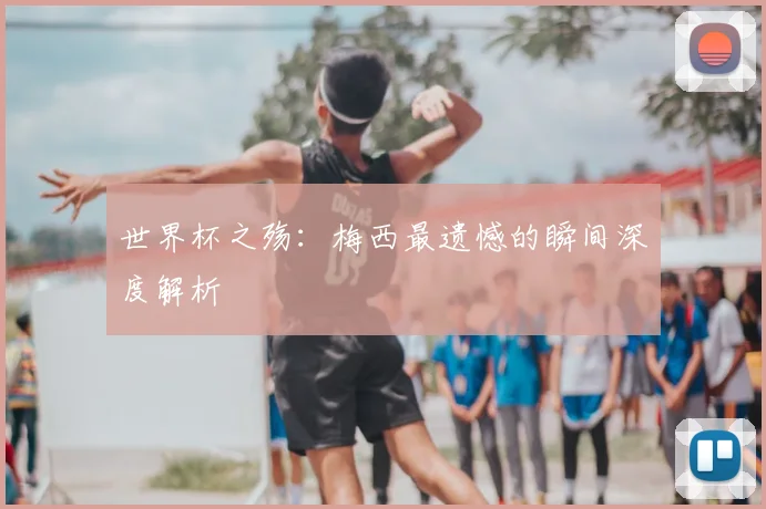 世界杯之殇:梅西最遗憾的瞬间深度解析