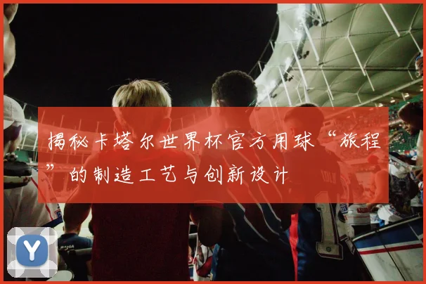 揭秘卡塔尔世界杯官方用球“旅程”的制造工艺与创新设计