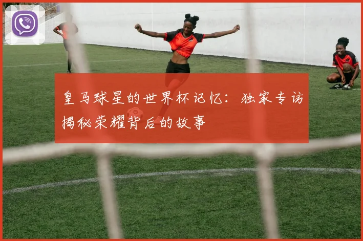 皇马球星的世界杯记忆：独家专访揭秘荣耀背后的故事