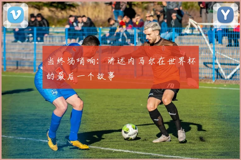 当终场哨响：讲述内马尔在世界杯的最后一个故事