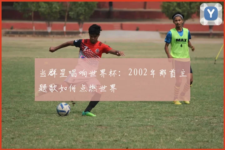 当群星唱响世界杯：2002年那首主题歌如何点燃世界