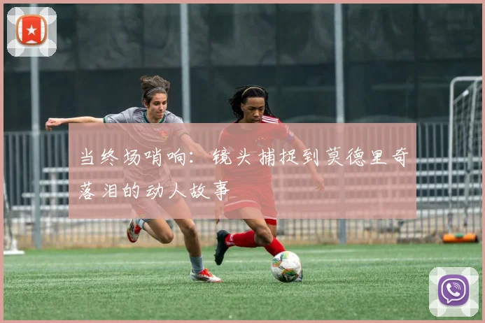 当终场哨响：镜头捕捉到莫德里奇落泪的动人故事