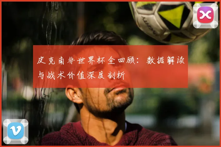 皮克南非世界杯全回顾:数据解读与战术价值深度剖析