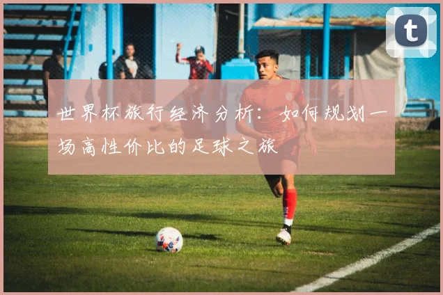 世界杯旅行经济分析：如何规划一场高性价比的足球之旅