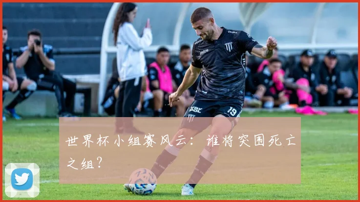世界杯小组赛风云：谁将突围死亡之组？