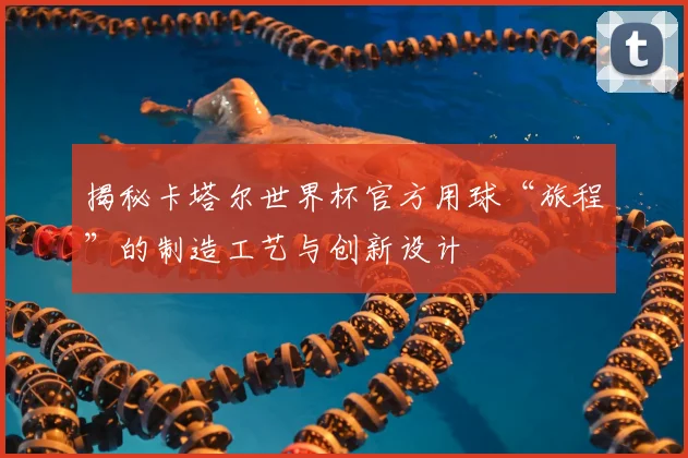 揭秘卡塔尔世界杯官方用球“旅程”的制造工艺与创新设计