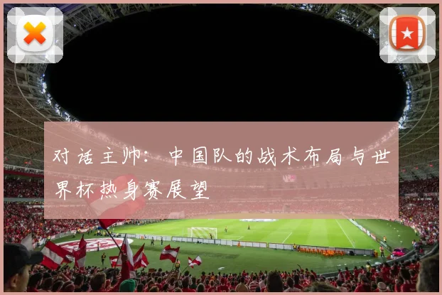 对话主帅：中国队的战术布局与世界杯热身赛展望
