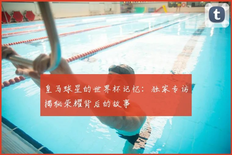 皇马球星的世界杯记忆：独家专访揭秘荣耀背后的故事