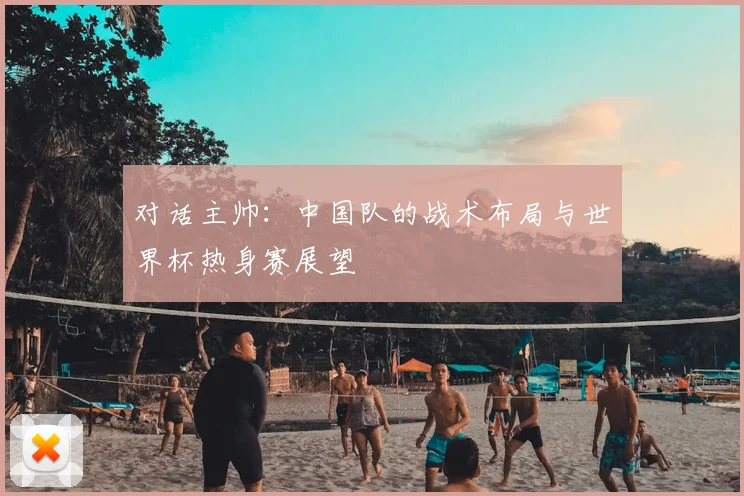 对话主帅：中国队的战术布局与世界杯热身赛展望