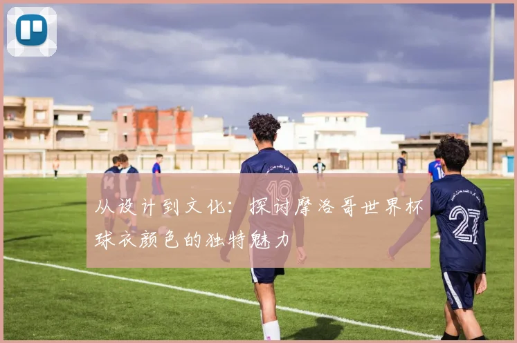 从设计到文化：探讨摩洛哥世界杯球衣颜色的独特魅力